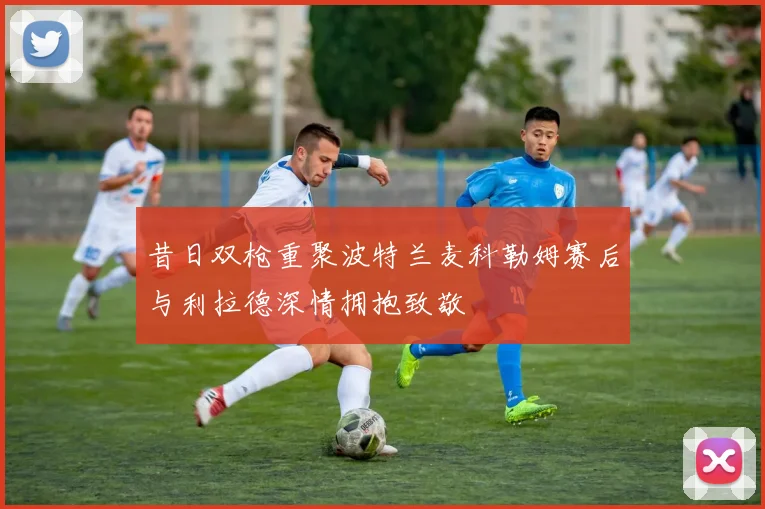 昔日双枪重聚波特兰麦科勒姆赛后与利拉德深情拥抱致敬