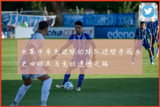 决赛中率先进球的球队连续夺冠历史回顾及马竞的遗憾之路