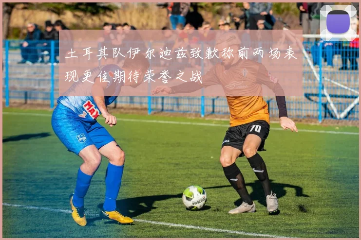 土耳其队伊尔迪兹致歉称前两场表现更佳期待荣誉之战