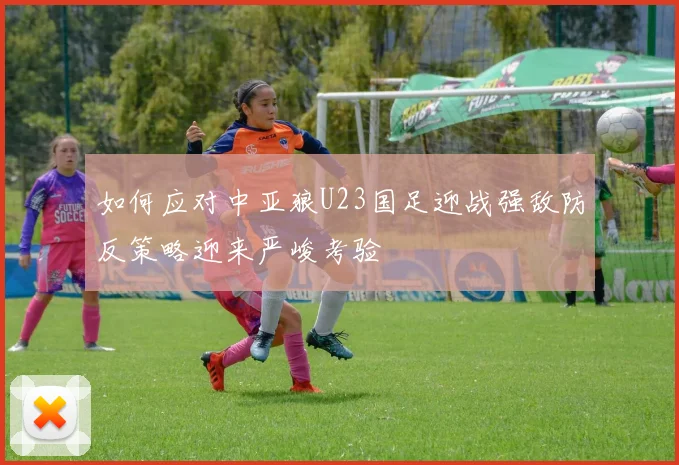 如何应对中亚狼U23国足迎战强敌防反策略迎来严峻考验