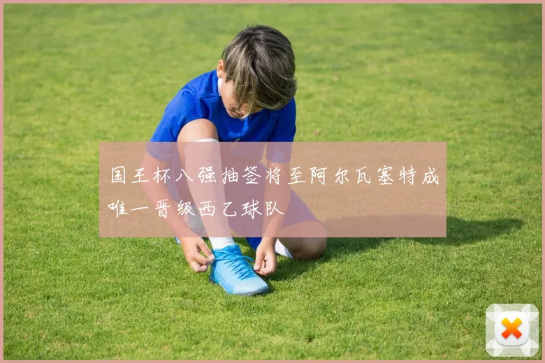 国王杯八强抽签将至阿尔瓦塞特成唯一晋级西乙球队