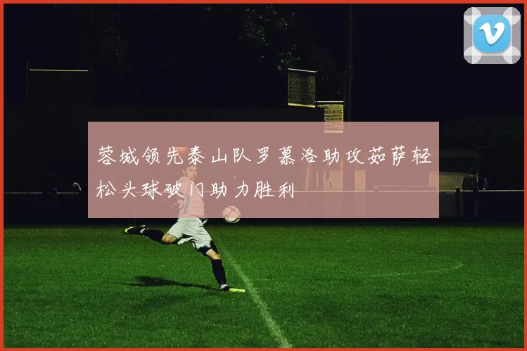蓉城领先泰山队罗慕洛助攻茹萨轻松头球破门助力胜利