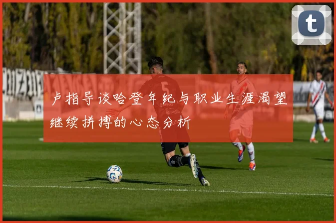 卢指导谈哈登年纪与职业生涯渴望继续拼搏的心态分析