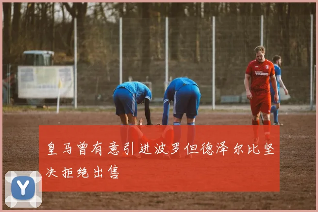 皇马曾有意引进波罗但德泽尔比坚决拒绝出售