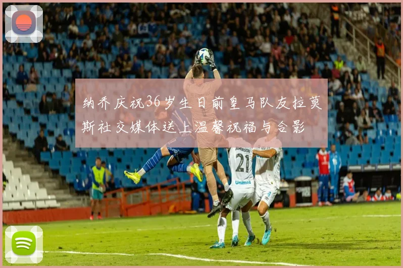 纳乔庆祝36岁生日前皇马队友拉莫斯社交媒体送上温馨祝福与合影