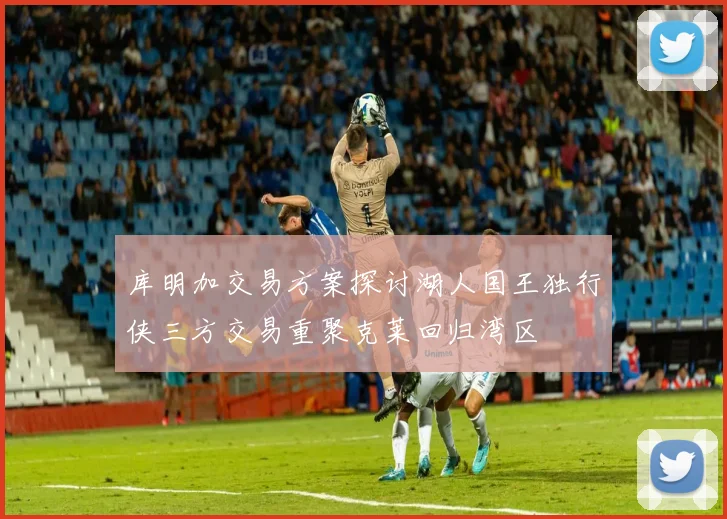 库明加交易方案探讨湖人国王独行侠三方交易重聚克莱回归湾区