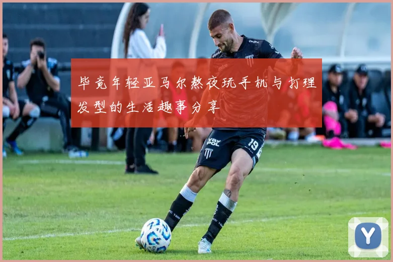毕竟年轻亚马尔熬夜玩手机与打理发型的生活趣事分享