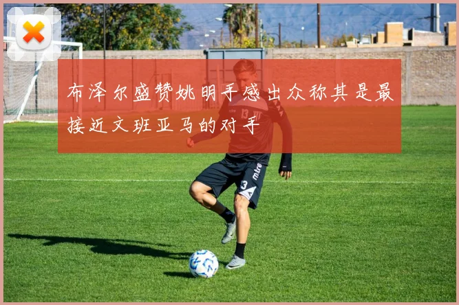 布泽尔盛赞姚明手感出众称其是最接近文班亚马的对手