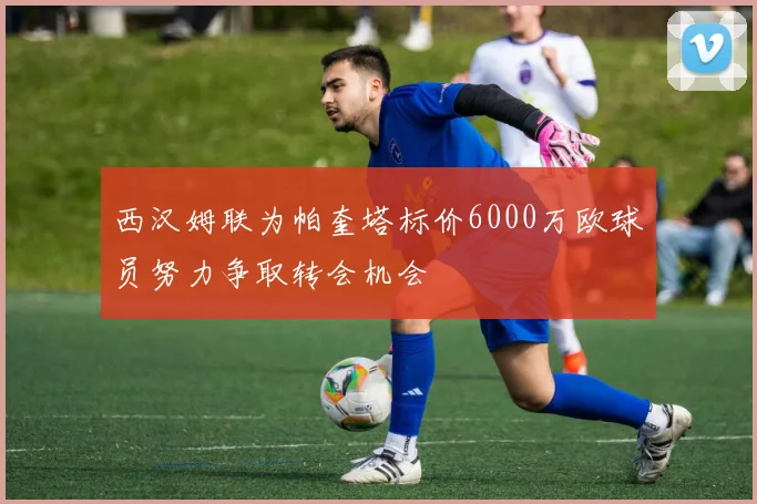 西汉姆联为帕奎塔标价6000万欧球员努力争取转会机会