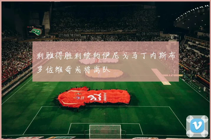 利雅得胜利续约伊尼戈马丁内斯布罗佐维奇或将离队