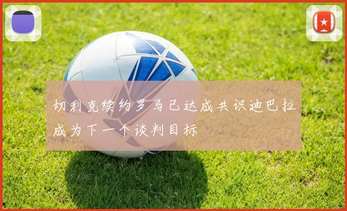 切利克续约罗马已达成共识迪巴拉成为下一个谈判目标