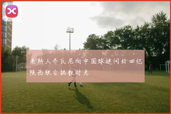 老熟人乔瓦尼向中国球迷问好回忆陕西联合执教时光