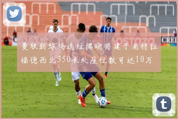 曼联新球场选址揭晓将建于老特拉福德西北350米处座位数可达10万