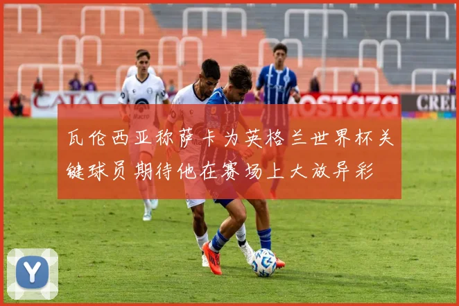 瓦伦西亚称萨卡为英格兰世界杯关键球员期待他在赛场上大放异彩