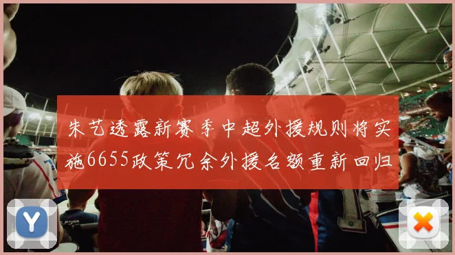 朱艺透露新赛季中超外援规则将实施6655政策冗余外援名额重新回归球队配置