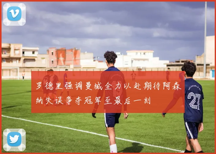 罗德里强调曼城全力以赴期待阿森纳失误争夺冠军至最后一刻