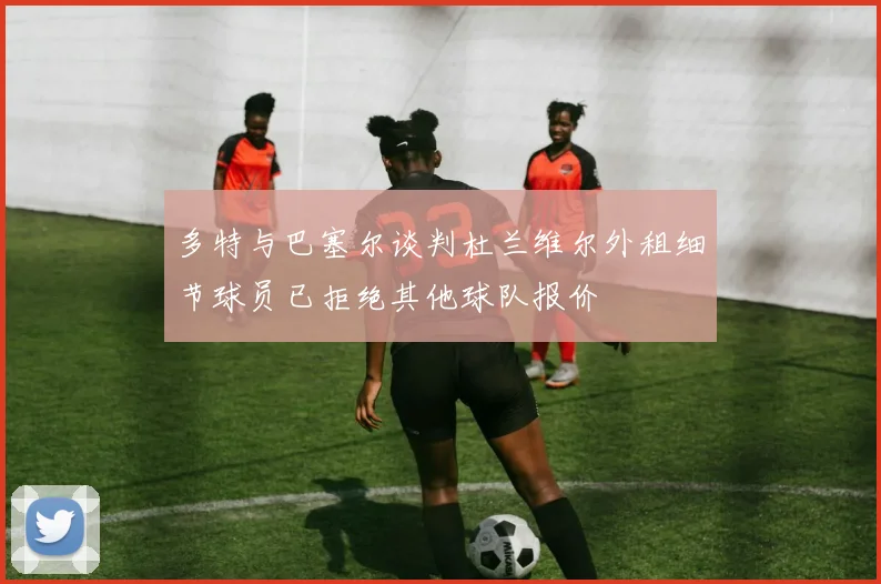 多特与巴塞尔谈判杜兰维尔外租细节球员已拒绝其他球队报价