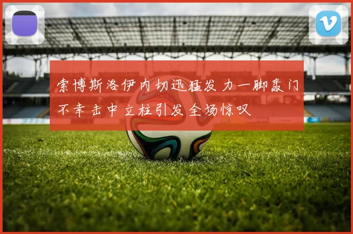 索博斯洛伊内切迅猛发力一脚轰门不幸击中立柱引发全场惊叹