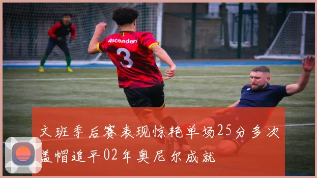 文班季后赛表现惊艳单场25分多次盖帽追平02年奥尼尔成就