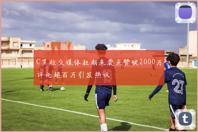 C罗社交媒体狂潮来袭点赞破2000万评论超百万引发热议