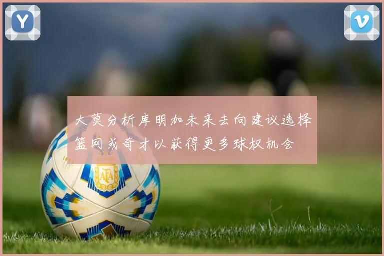 大莫分析库明加未来去向建议选择篮网或奇才以获得更多球权机会