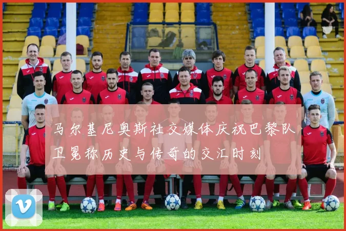马尔基尼奥斯社交媒体庆祝巴黎队卫冕称历史与传奇的交汇时刻