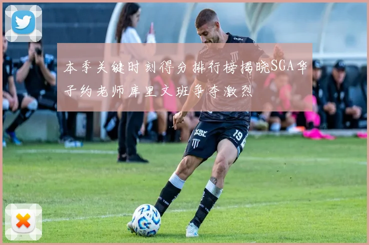 本季关键时刻得分排行榜揭晓SGA华子约老师库里文班争夺激烈